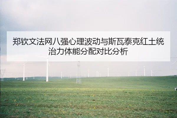 郑钦文法网八强心理波动与斯瓦泰克红土统治力体能分配对比分析