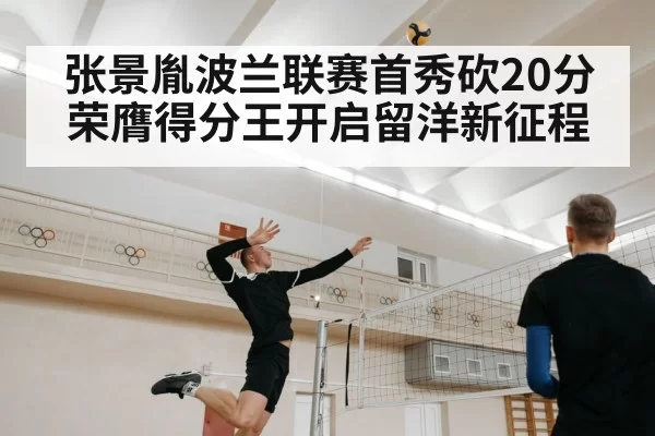 张景胤波兰联赛首秀砍20分荣膺得分王开启留洋新征程