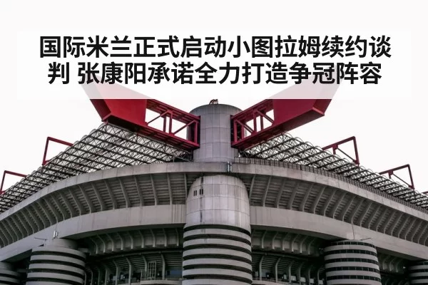 国际米兰正式启动小图拉姆续约谈判 张康阳承诺全力打造争冠阵容