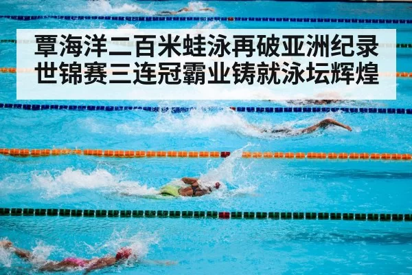 覃海洋二百米蛙泳再破亚洲纪录世锦赛三连冠霸业铸就泳坛辉煌